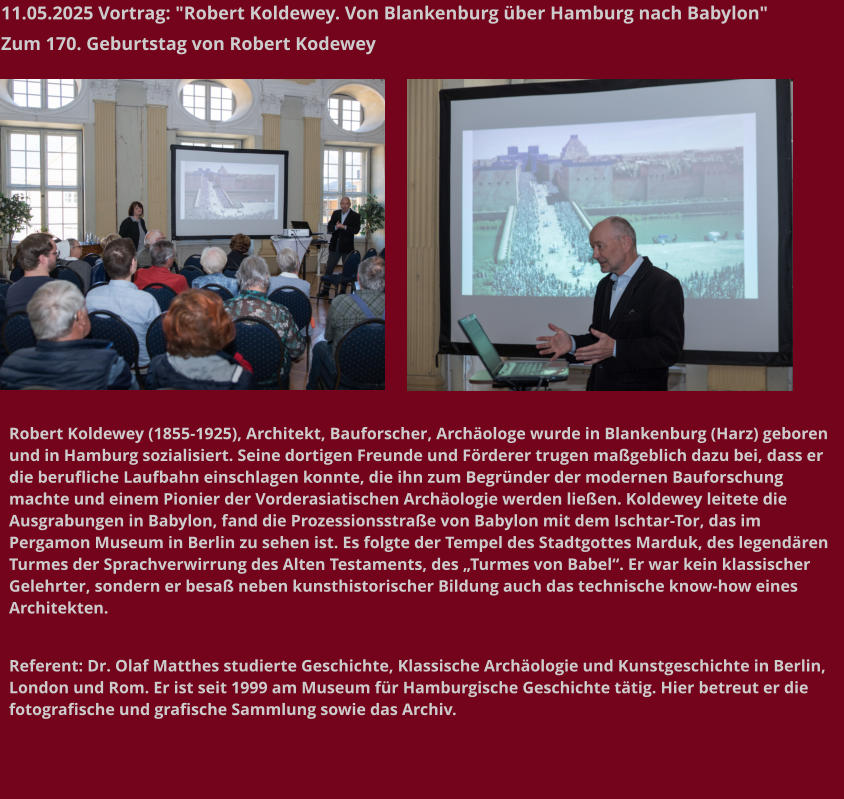 11.05.2025 Vortrag: "Robert Koldewey. Von Blankenburg über Hamburg nach Babylon"  Zum 170. Geburtstag von Robert Kodewey   Robert Koldewey (1855-1925), Architekt, Bauforscher, Archäologe wurde in Blankenburg (Harz) geboren und in Hamburg sozialisiert. Seine dortigen Freunde und Förderer trugen maßgeblich dazu bei, dass er die berufliche Laufbahn einschlagen konnte, die ihn zum Begründer der modernen Bauforschung machte und einem Pionier der Vorderasiatischen Archäologie werden ließen. Koldewey leitete die Ausgrabungen in Babylon, fand die Prozessionsstraße von Babylon mit dem Ischtar-Tor, das im Pergamon Museum in Berlin zu sehen ist. Es folgte der Tempel des Stadtgottes Marduk, des legendären Turmes der Sprachverwirrung des Alten Testaments, des „Turmes von Babel“. Er war kein klassischer Gelehrter, sondern er besaß neben kunsthistorischer Bildung auch das technische know-how eines Architekten.   Referent: Dr. Olaf Matthes studierte Geschichte, Klassische Archäologie und Kunstgeschichte in Berlin, London und Rom. Er ist seit 1999 am Museum für Hamburgische Geschichte tätig. Hier betreut er die fotografische und grafische Sammlung sowie das Archiv.