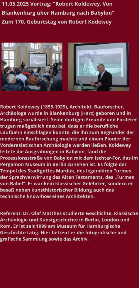 11.05.2025 Vortrag: "Robert Koldewey. Von Blankenburg über Hamburg nach Babylon"  Zum 170. Geburtstag von Robert Kodewey   Robert Koldewey (1855-1925), Architekt, Bauforscher, Archäologe wurde in Blankenburg (Harz) geboren und in Hamburg sozialisiert. Seine dortigen Freunde und Förderer trugen maßgeblich dazu bei, dass er die berufliche Laufbahn einschlagen konnte, die ihn zum Begründer der modernen Bauforschung machte und einem Pionier der Vorderasiatischen Archäologie werden ließen. Koldewey leitete die Ausgrabungen in Babylon, fand die Prozessionsstraße von Babylon mit dem Ischtar-Tor, das im Pergamon Museum in Berlin zu sehen ist. Es folgte der Tempel des Stadtgottes Marduk, des legendären Turmes der Sprachverwirrung des Alten Testaments, des „Turmes von Babel“. Er war kein klassischer Gelehrter, sondern er besaß neben kunsthistorischer Bildung auch das technische know-how eines Architekten.   Referent: Dr. Olaf Matthes studierte Geschichte, Klassische Archäologie und Kunstgeschichte in Berlin, London und Rom. Er ist seit 1999 am Museum für Hamburgische Geschichte tätig. Hier betreut er die fotografische und grafische Sammlung sowie das Archiv.
